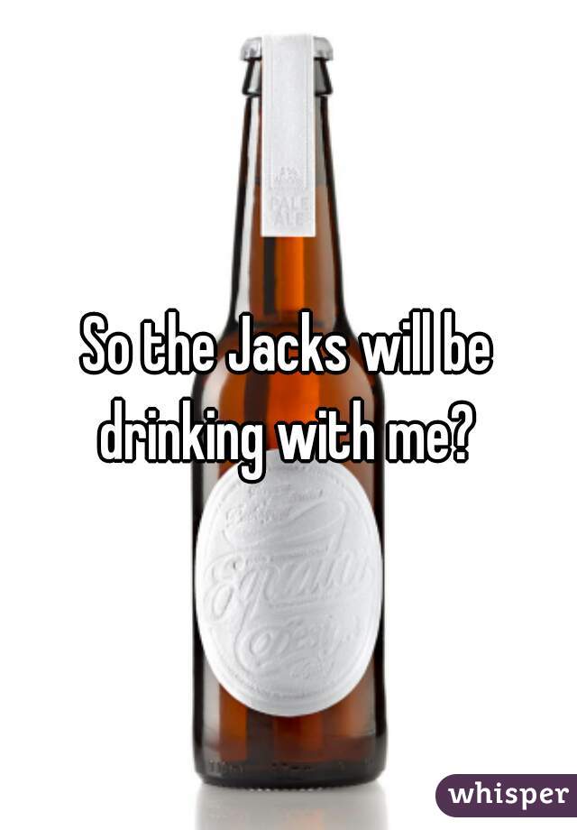 So the Jacks will be drinking with me? 