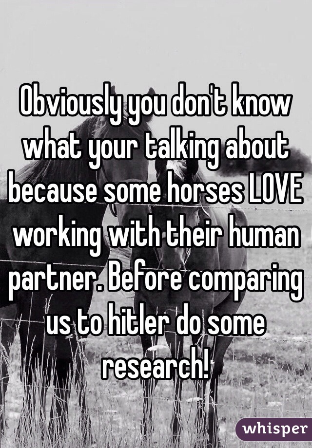 Obviously you don't know what your talking about because some horses LOVE working with their human partner. Before comparing us to hitler do some research! 