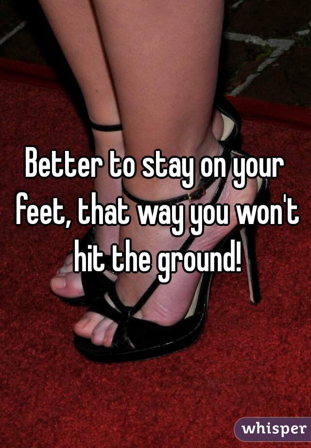 Better to stay on your feet, that way you won't hit the ground!