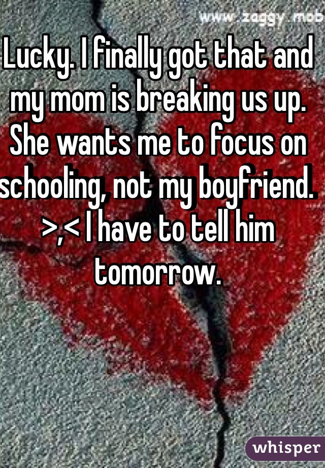 Lucky. I finally got that and my mom is breaking us up. She wants me to focus on schooling, not my boyfriend. >,< I have to tell him tomorrow. 