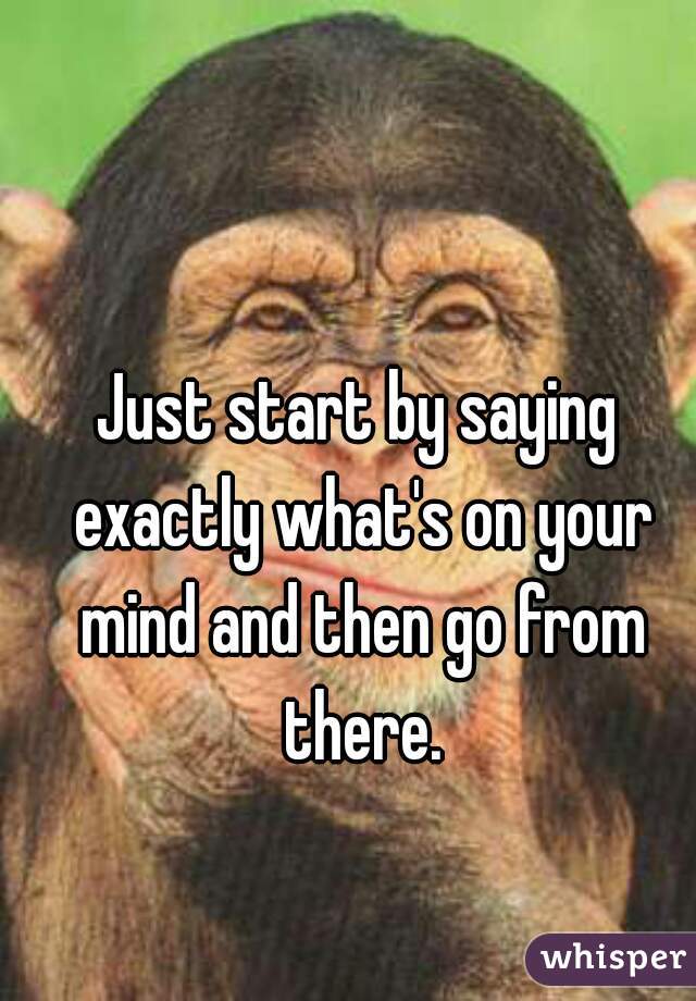 Just start by saying exactly what's on your mind and then go from there.