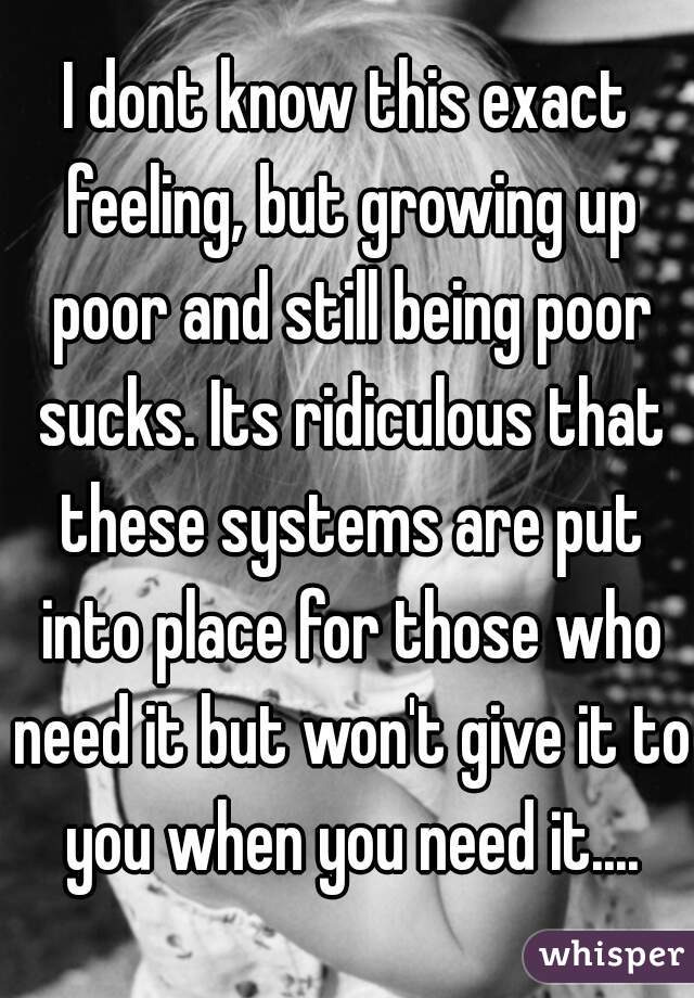 I dont know this exact feeling, but growing up poor and still being poor sucks. Its ridiculous that these systems are put into place for those who need it but won't give it to you when you need it....