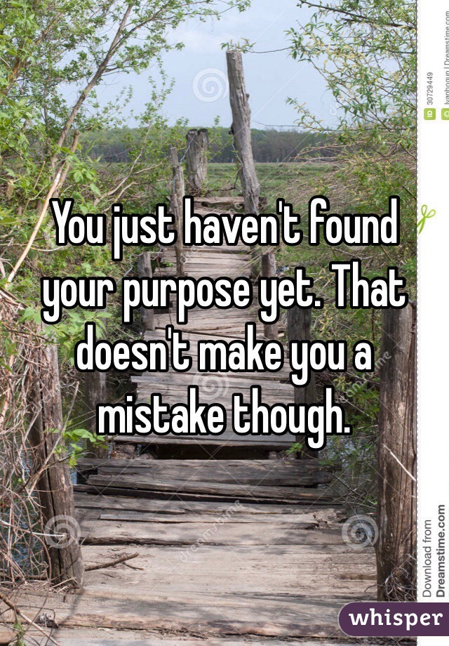 You just haven't found your purpose yet. That doesn't make you a mistake though.