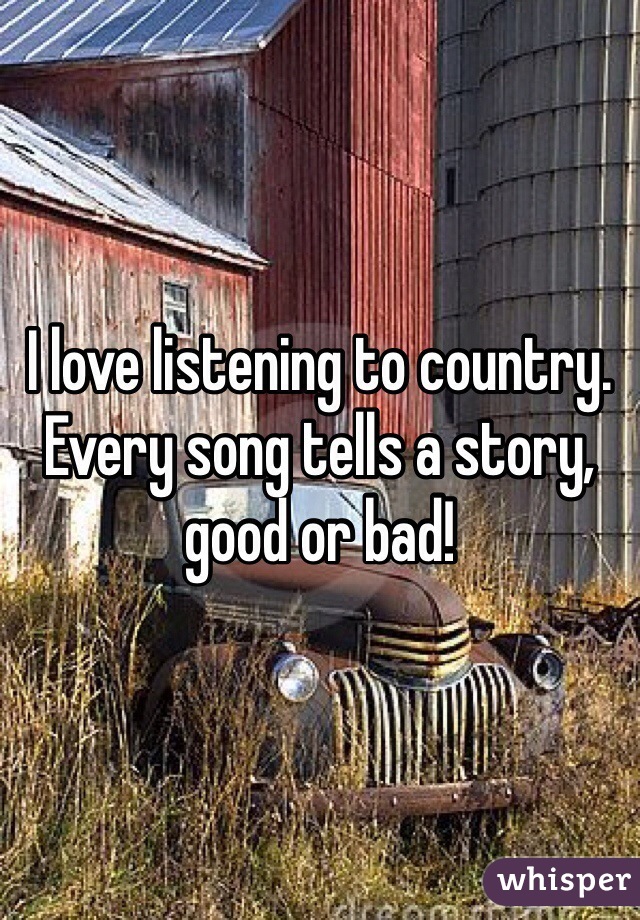 I love listening to country. Every song tells a story, good or bad!  