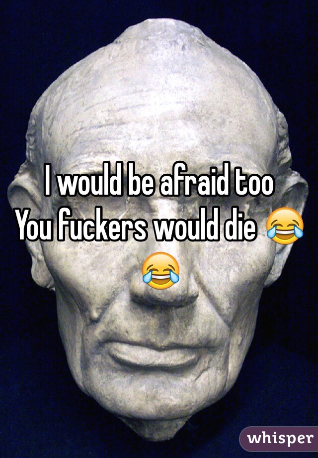 I would be afraid too 
You fuckers would die 😂😂