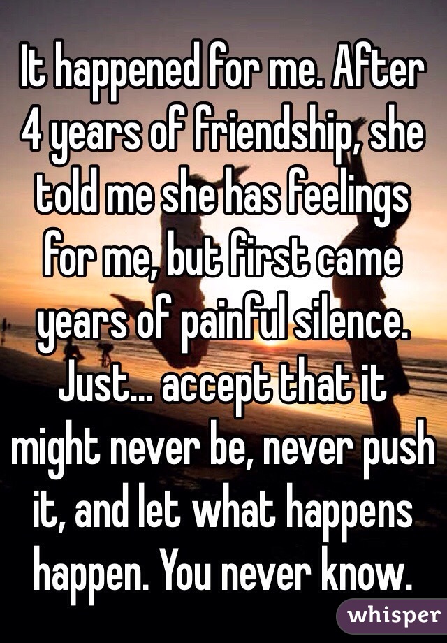 It happened for me. After 4 years of friendship, she told me she has feelings for me, but first came years of painful silence. Just... accept that it might never be, never push it, and let what happens happen. You never know.