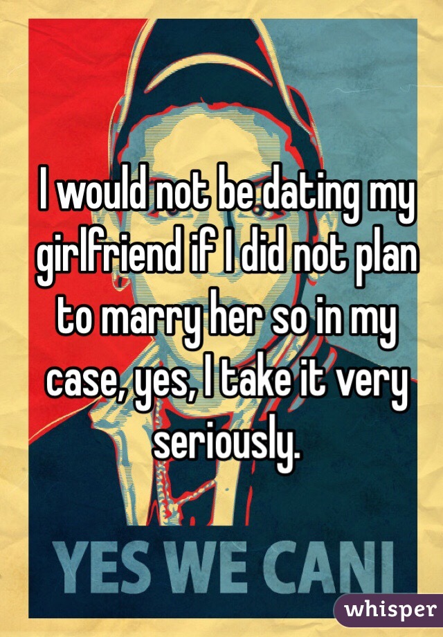 I would not be dating my girlfriend if I did not plan to marry her so in my case, yes, I take it very seriously.