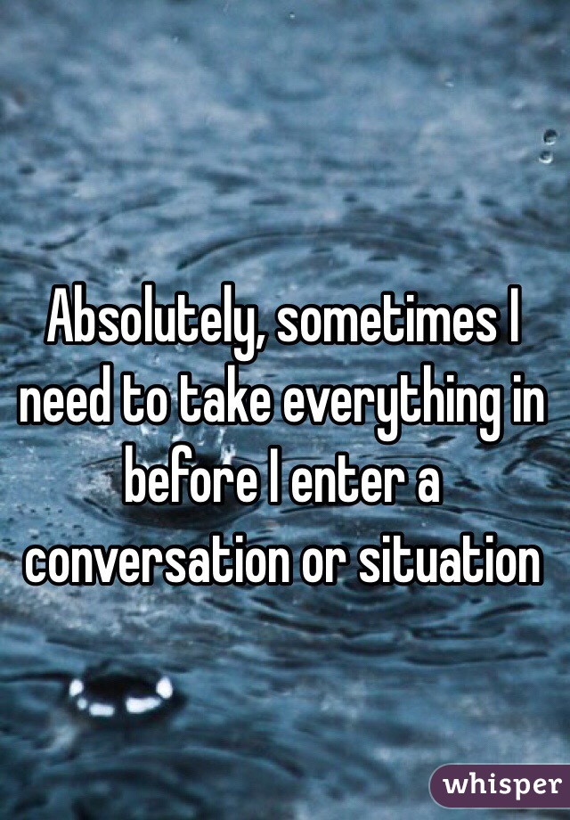 Absolutely, sometimes I need to take everything in before I enter a conversation or situation 