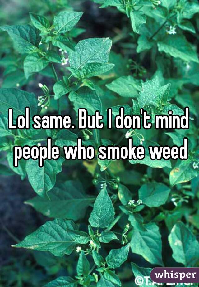 Lol same. But I don't mind people who smoke weed