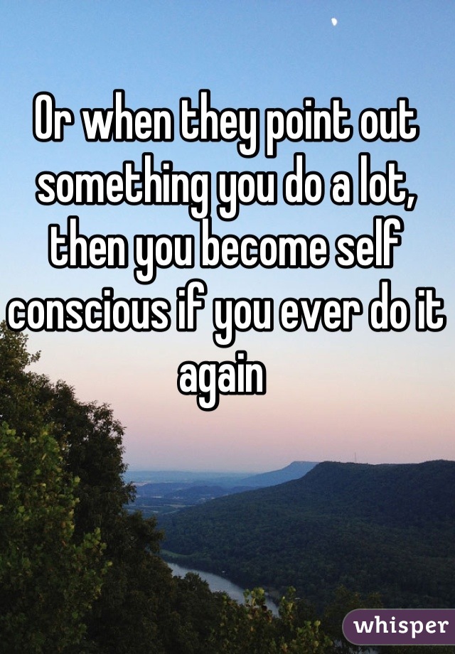 Or when they point out something you do a lot, then you become self conscious if you ever do it again 