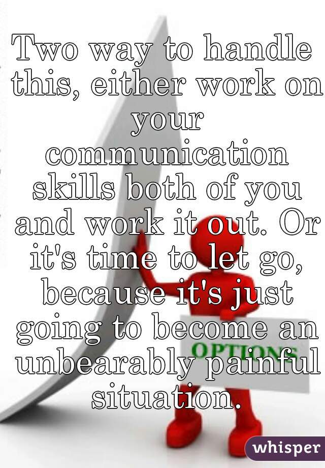 Two way to handle this, either work on your communication skills both of you and work it out. Or it's time to let go, because it's just going to become an unbearably painful situation.