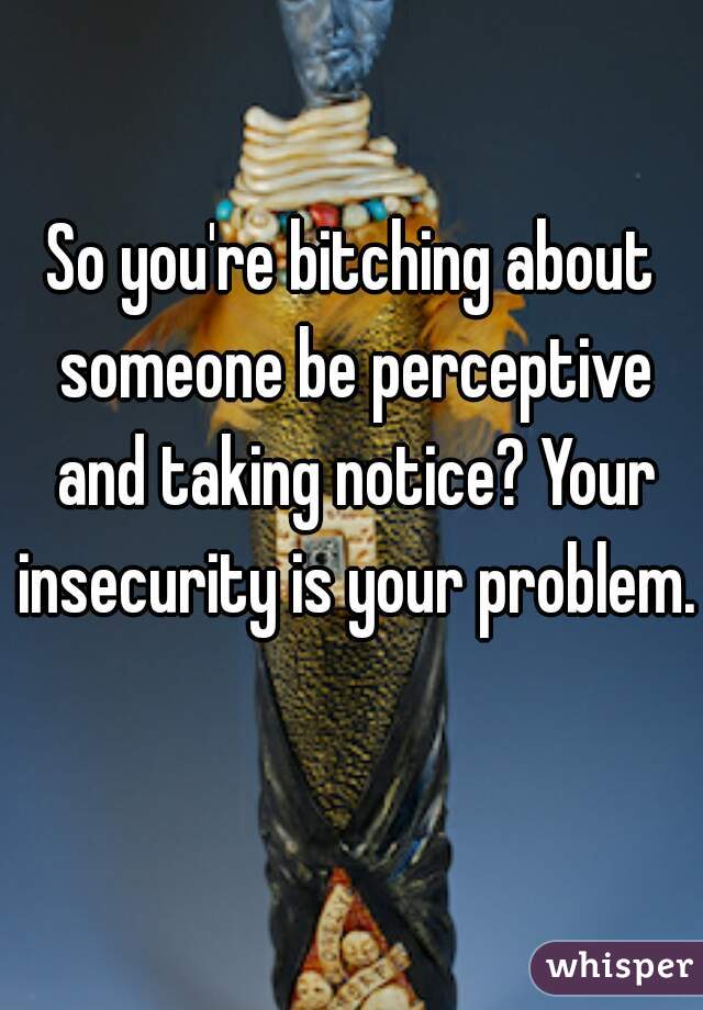 So you're bitching about someone be perceptive and taking notice? Your insecurity is your problem. 