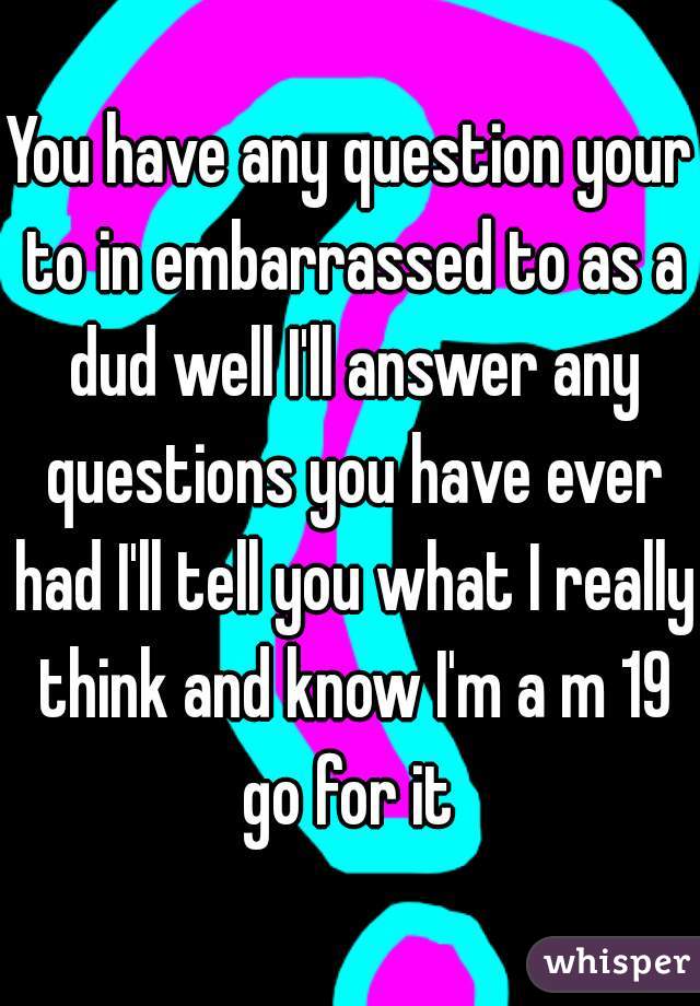 You have any question your to in embarrassed to as a dud well I'll answer any questions you have ever had I'll tell you what I really think and know I'm a m 19 go for it 