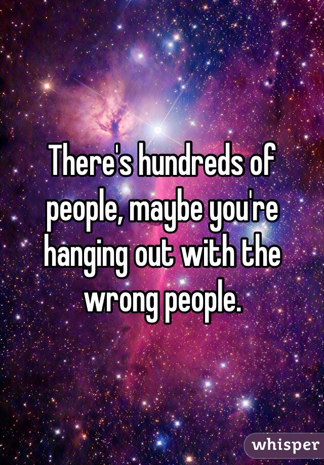 There's hundreds of people, maybe you're hanging out with the wrong people.