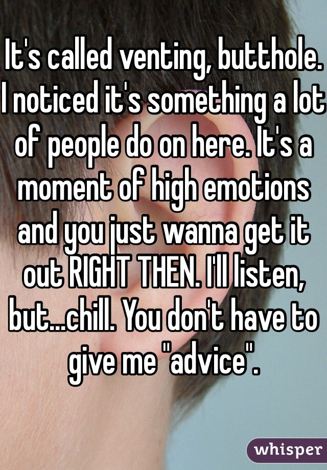 It's called venting, butthole. I noticed it's something a lot of people do on here. It's a moment of high emotions and you just wanna get it out RIGHT THEN. I'll listen, but...chill. You don't have to give me "advice".