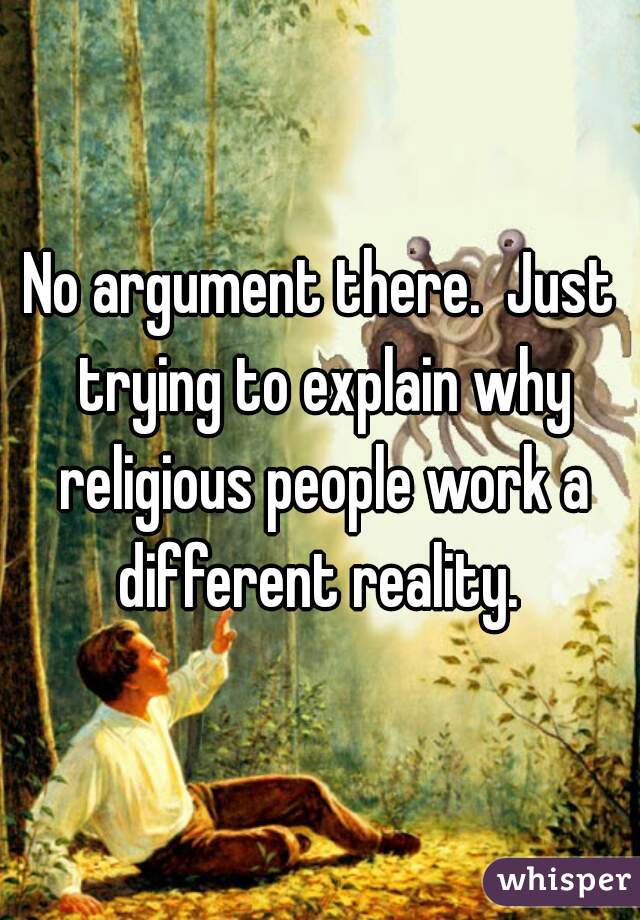 No argument there.  Just trying to explain why religious people work a different reality. 