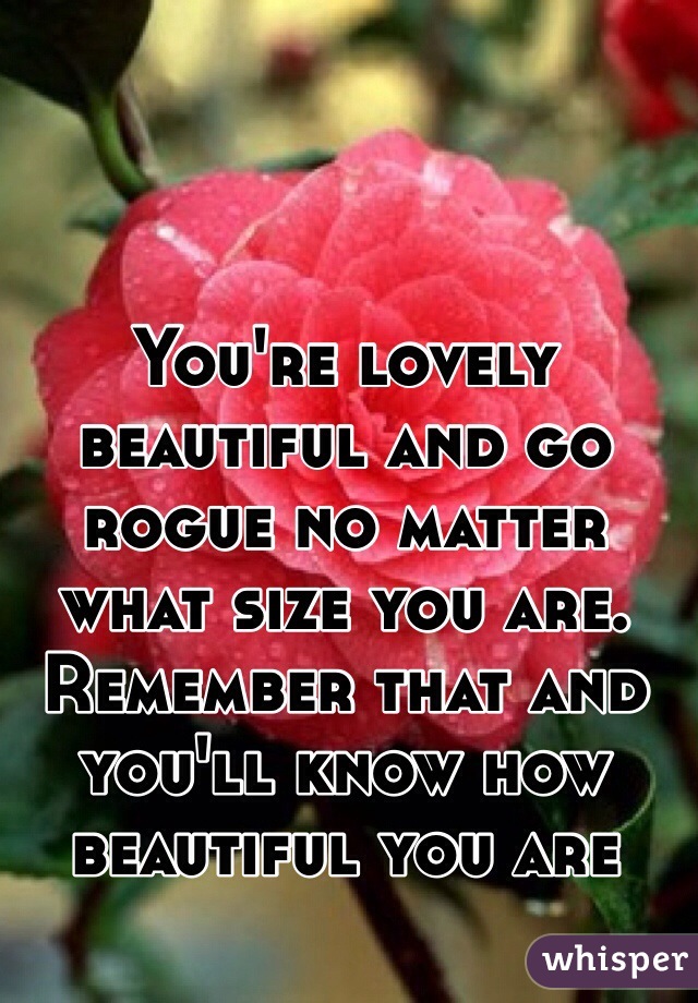 You're lovely beautiful and go rogue no matter what size you are. Remember that and you'll know how beautiful you are