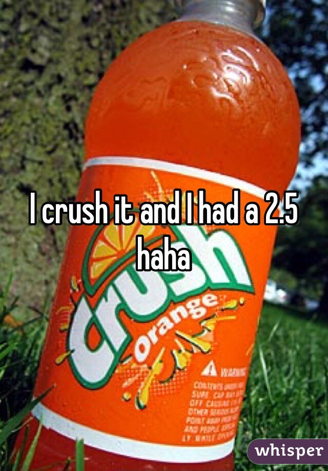 I crush it and I had a 2.5 haha 