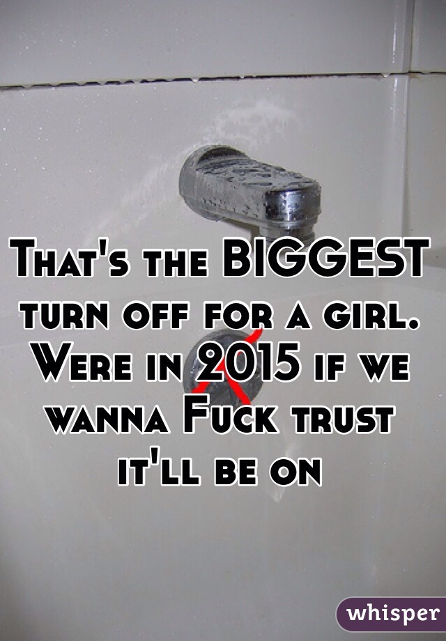 That's the BIGGEST turn off for a girl. Were in 2015 if we wanna Fuck trust it'll be on 