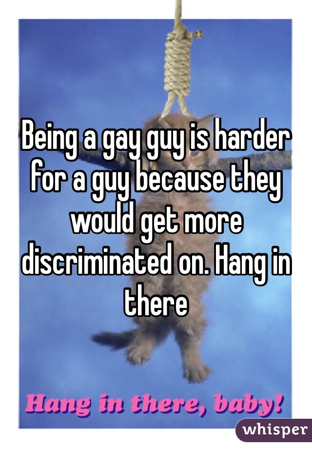 Being a gay guy is harder for a guy because they would get more discriminated on. Hang in there
