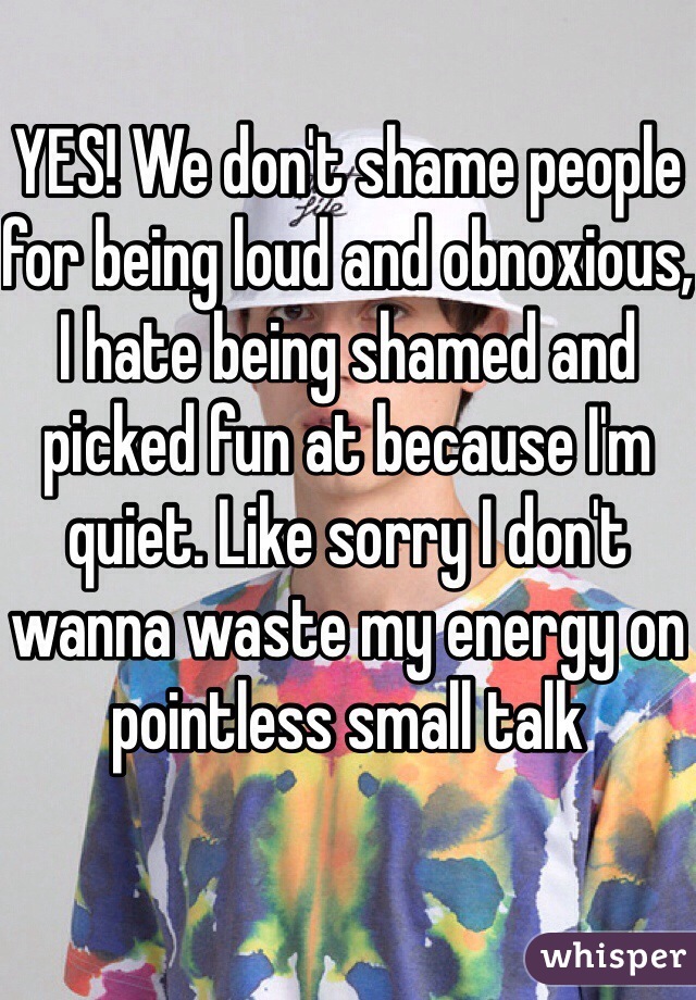 YES! We don't shame people for being loud and obnoxious, I hate being shamed and picked fun at because I'm quiet. Like sorry I don't wanna waste my energy on pointless small talk