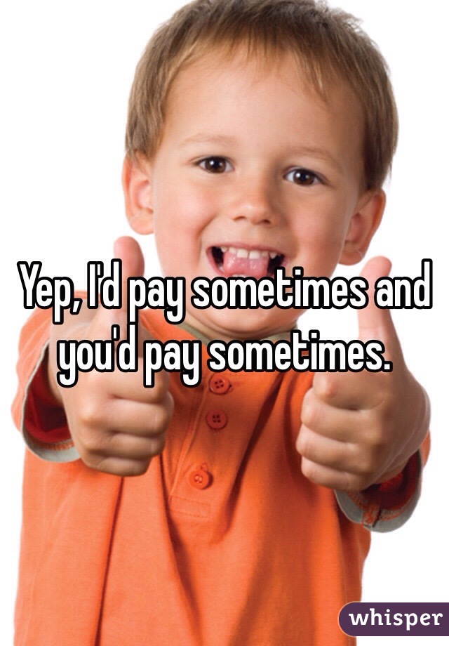 Yep, I'd pay sometimes and you'd pay sometimes.