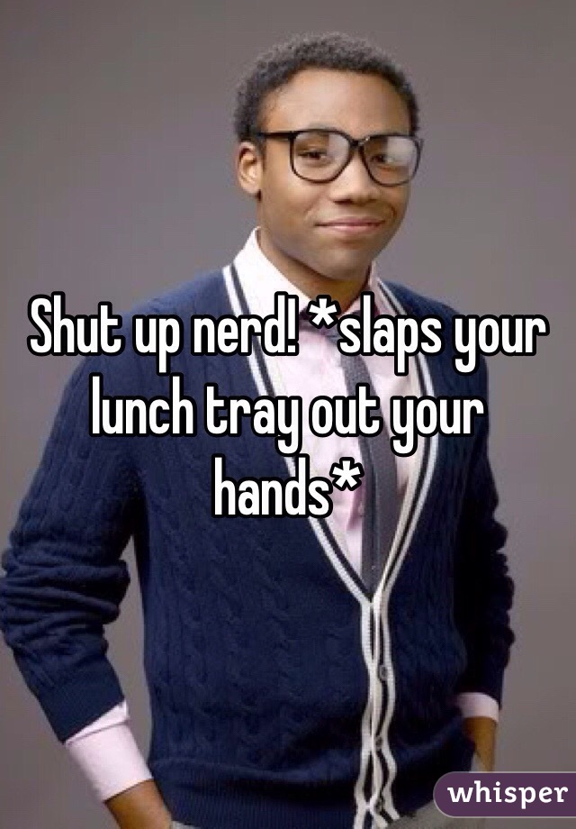 Shut up nerd! *slaps your lunch tray out your hands* 