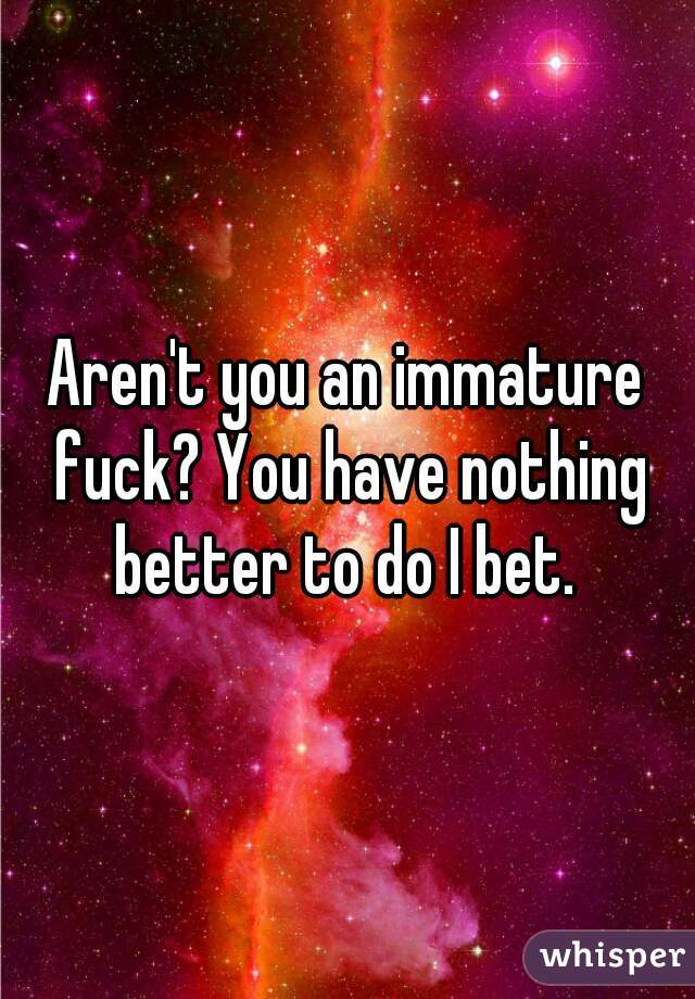 Aren't you an immature fuck? You have nothing better to do I bet. 