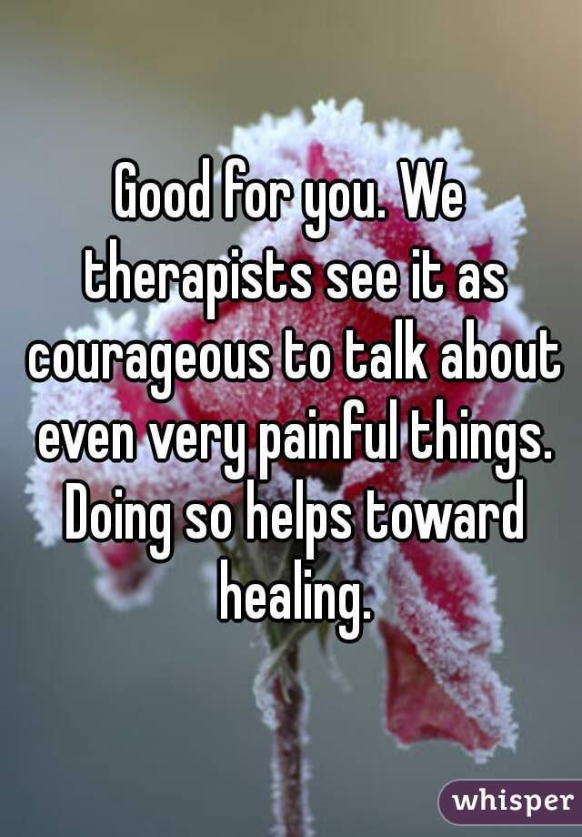 Good for you. We therapists see it as courageous to talk about even very painful things. Doing so helps toward healing.