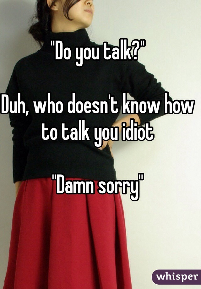 "Do you talk?"

Duh, who doesn't know how to talk you idiot

"Damn sorry"