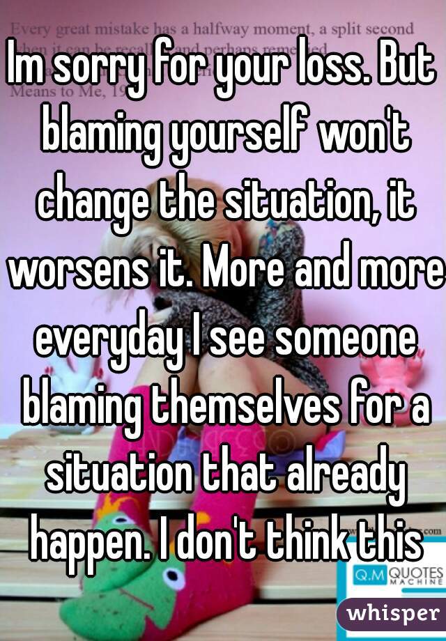 Im sorry for your loss. But blaming yourself won't change the situation, it worsens it. More and more everyday I see someone blaming themselves for a situation that already happen. I don't think this