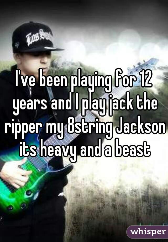 I've been playing for 12 years and I play jack the ripper my 8string Jackson its heavy and a beast