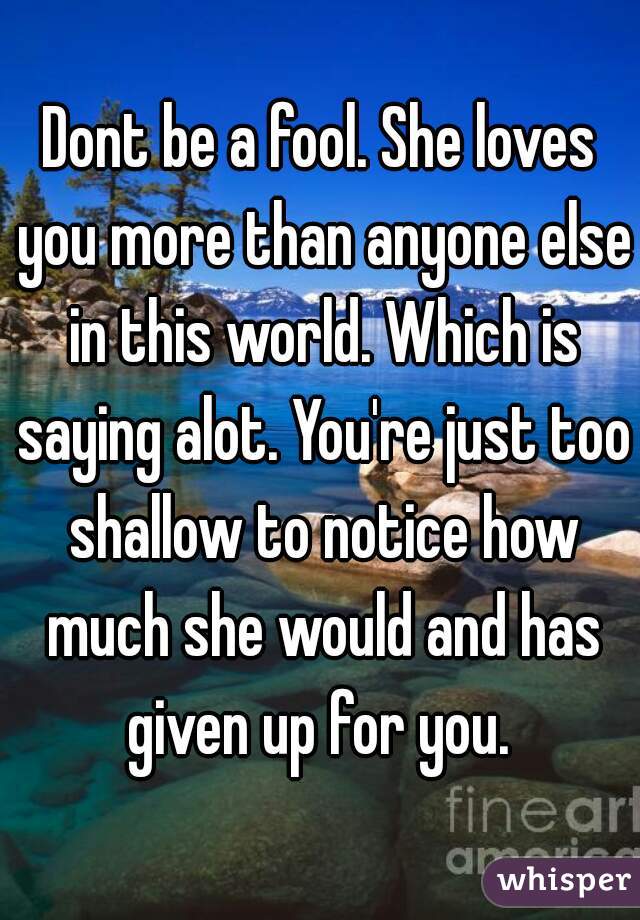 Dont be a fool. She loves you more than anyone else in this world. Which is saying alot. You're just too shallow to notice how much she would and has given up for you. 