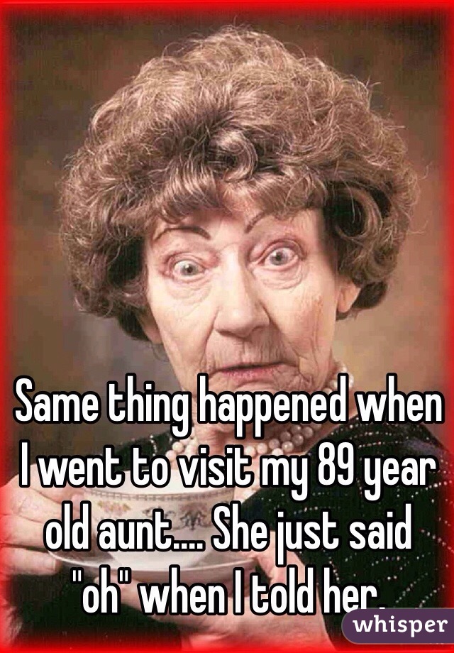 Same thing happened when I went to visit my 89 year old aunt.... She just said "oh" when I told her.