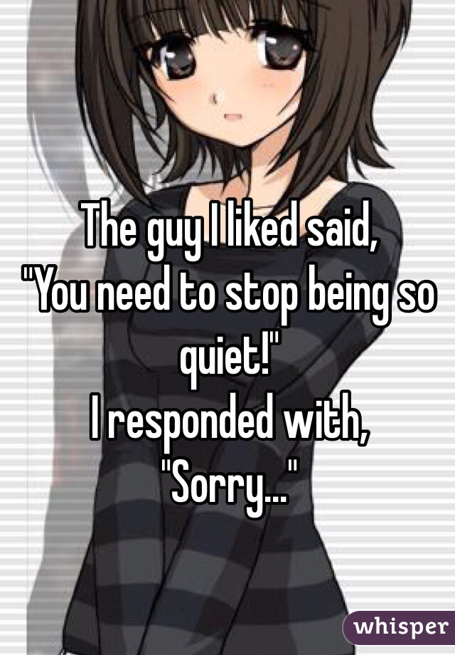 The guy I liked said,
"You need to stop being so quiet!"
I responded with,
"Sorry..."