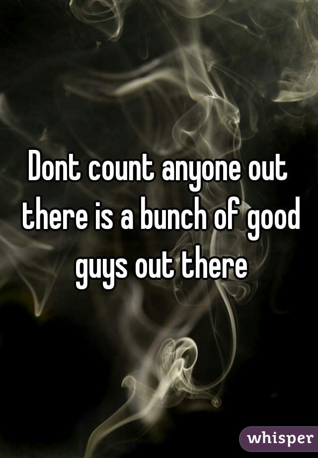 Dont count anyone out there is a bunch of good guys out there