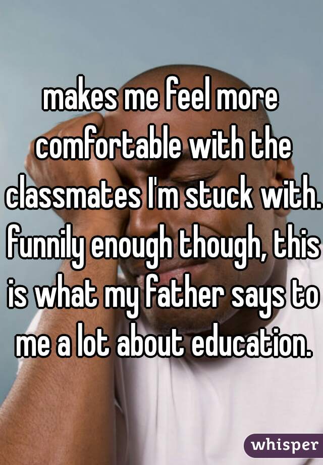 makes me feel more comfortable with the classmates I'm stuck with. funnily enough though, this is what my father says to me a lot about education.