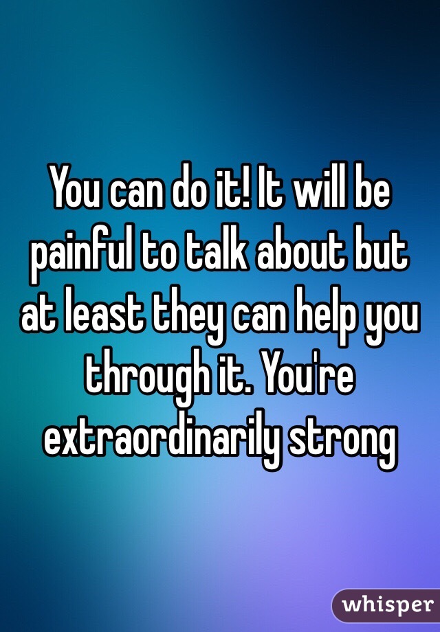 You can do it! It will be painful to talk about but at least they can help you through it. You're extraordinarily strong