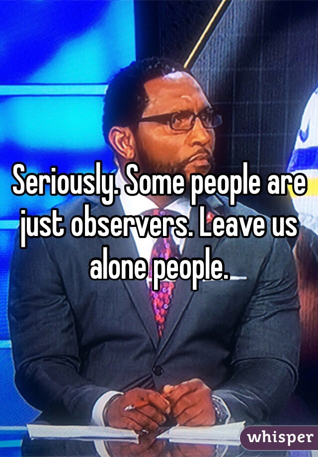 Seriously. Some people are just observers. Leave us alone people. 