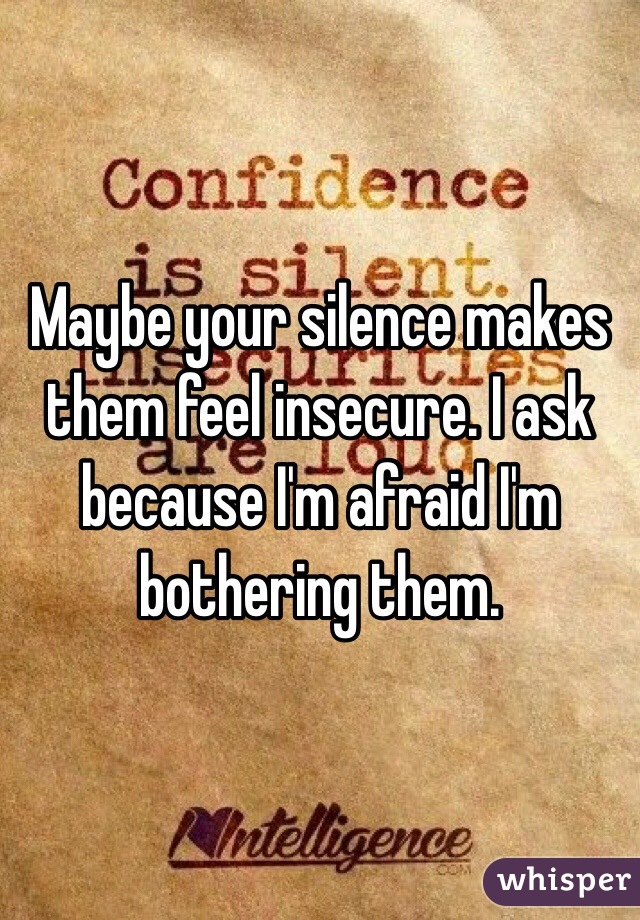 Maybe your silence makes them feel insecure. I ask because I'm afraid I'm bothering them. 