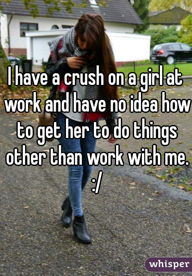 I have a crush on a girl at work and have no idea how to get her to do things other than work with me. :/