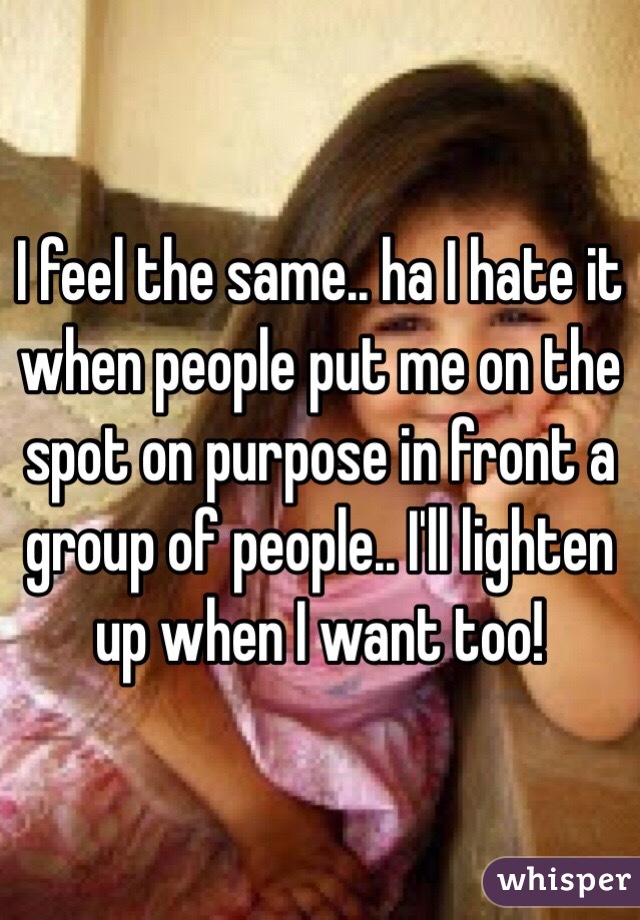 I feel the same.. ha I hate it when people put me on the spot on purpose in front a group of people.. I'll lighten up when I want too!