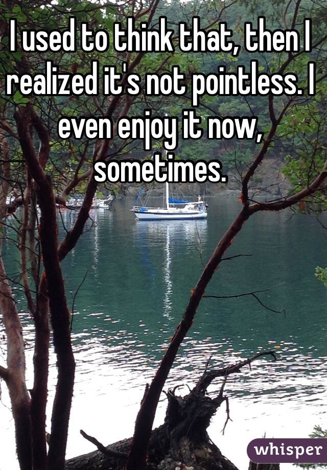 I used to think that, then I realized it's not pointless. I even enjoy it now, sometimes.  