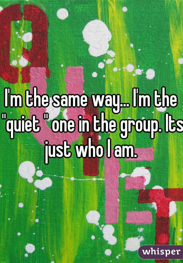 I'm the same way... I'm the "quiet " one in the group. Its just who I am. 