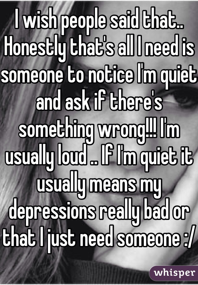 I wish people said that.. Honestly that's all I need is someone to notice I'm quiet and ask if there's something wrong!!! I'm usually loud .. If I'm quiet it usually means my depressions really bad or that I just need someone :/ 