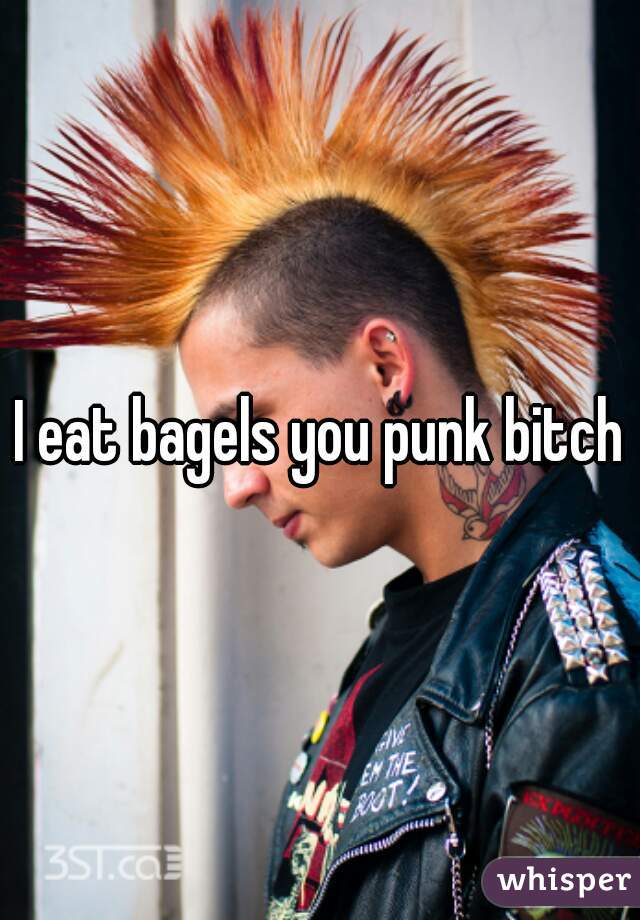 I eat bagels you punk bitch