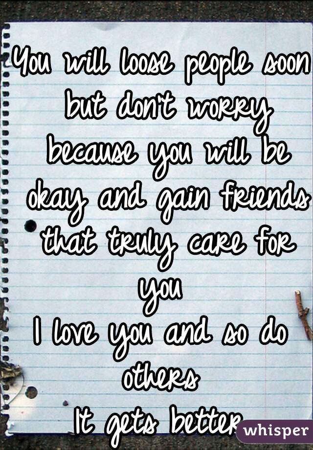 You will loose people soon but don't worry because you will be okay and gain friends that truly care for you 
I love you and so do others 
It gets better