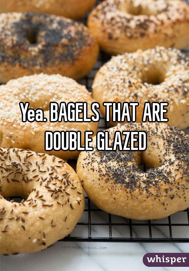 Yea. BAGELS THAT ARE DOUBLE GLAZED