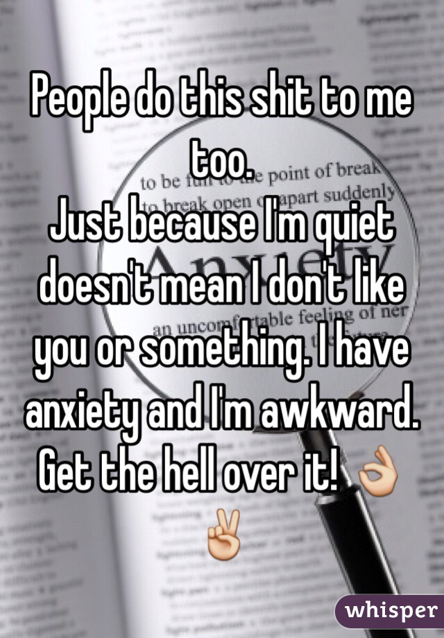 People do this shit to me too. 
Just because I'm quiet doesn't mean I don't like you or something. I have anxiety and I'm awkward. Get the hell over it! 👌✌️