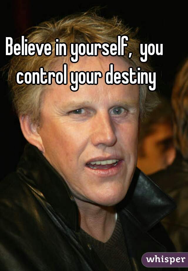 Believe in yourself,  you control your destiny